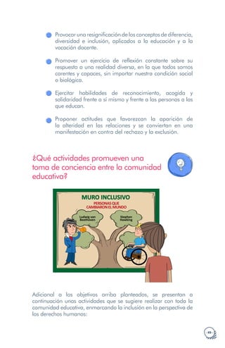 · 49 ·
Provocar una resignificación de los conceptos de diferencia,
diversidad e inclusión, aplicados a la educación y a la
vocación docente.
Promover un ejercicio de reflexión constante sobre su
respuesta a una realidad diversa, en la que todos somos
carentes y capaces, sin importar nuestra condición social
o biológica.
Ejercitar habilidades de reconocimiento, acogida y
solidaridad frente a sí mismo y frente a las personas a las
que educan.
Proponer actitudes que favorezcan la aparición de
la alteridad en las relaciones y se conviertan en una
manifestación en contra del rechazo y la exclusión.
¿Qué actividades promueven una
toma de conciencia entre la comunidad
educativa?
MURO INCLUSIVO
PERSONASQUE
CAMBIARONELMUNDO
Ludwig van
Beethoven
Stephen
Hawking
Adicional a los objetivos arriba planteados, se presentan a
continuación unas actividades que se sugiere realizar con toda la
comunidad educativa, enmarcando la inclusión en la perspectiva de
los derechos humanos:
 