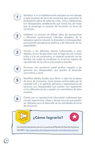 · 50 ·
1
Identificar si en el establecimiento educativo se han llevado
a cabo procesos de toma de conciencia para garantizar la
participación plena de todos los niños, niñas y adolescentes
con discapacidad, estableciendo qué vacíos hay, de modo
que se proponga un proceso de formación en toma de
conciencia.
2 Establecer un proceso de debate sobre las percepciones
y diferentes construcciones culturales alrededor de la
educación para la inclusión, la diversidad y la discapacidad,
promoviendo percepciones positivas y de valoración de las
capacidades.
3 Vincular a los diferentes actores institucionales a estos
debates, en pro de garantizar que se haga de una manera
crítica y a la vez constructiva, en especial contando con las
familias, las cuales se constituyen en el primer espacio de
reproducción de la cultura y las prácticas sociales.
4 Promover una conciencia social positiva respecto a las
personas con discapacidad, que aporten al desarrollo
comunitario y social.
5
Identificar aliados locales para llevar a cabo los procesos
de toma de conciencia, como grupos conformados por la
sociedad civil, y en general, personas y organizaciones de
personas con discapacidad que cuenten con experiencia
en los diferentes temas y puedan ser orientadores de estos
procesos.
6 Contar con un repositorio de información institucional que
compile experiencias, videos y demás recursos que puedan
ser utilizados para el desarrollo de las actividades de toma
de conciencia.
¿Cómo lograrlo?
: http://aprende.colombiaaprende.edu.co/ambientesinclusivos
UnafuenteinteresanteatenerencuentaeselEdusitioAmbientesInclusivos
del MEN
 