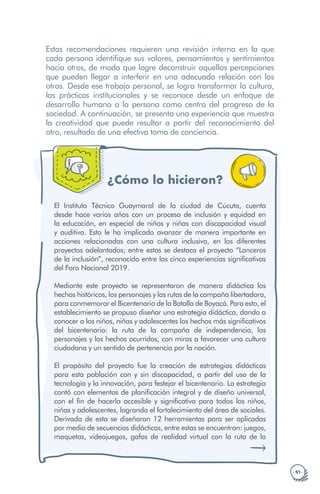 · 51 ·
Estas recomendaciones requieren una revisión interna en la que
cada persona identifique sus valores, pensamientos y sentimientos
hacia otros, de modo que logre deconstruir aquellas percepciones
que pueden llegar a interferir en una adecuada relación con los
otros. Desde ese trabajo personal, se logra transformar la cultura,
las prácticas institucionales y se reconoce desde un enfoque de
desarrollo humano a la persona como centro del progreso de la
sociedad. A continuación, se presenta una experiencia que muestra
la creatividad que puede resultar a partir del reconocimiento del
otro, resultado de una efectiva toma de conciencia.
¿Cómo lo hicieron?
El Instituto Técnico Guaymaral de la ciudad de Cúcuta, cuenta
desde hace varios años con un proceso de inclusión y equidad en
la educación, en especial de niños y niñas con discapacidad visual
y auditiva. Esto le ha implicado avanzar de manera importante en
acciones relacionadas con una cultura inclusiva, en los diferentes
proyectos adelantados; entre estos se destaca el proyecto “Lanceros
de la inclusión”, reconocido entre las cinco experiencias significativas
del Foro Nacional 2019.
Mediante este proyecto se representaron de manera didáctica los
hechos históricos, los personajes y las rutas de la campaña libertadora,
para conmemorar el Bicentenario de la Batalla de Boyacá. Para esto, el
establecimiento se propuso diseñar una estrategia didáctica, dando a
conocer a los niños, niñas y adolescentes los hechos más significativos
del bicentenario: la ruta de la campaña de independencia, los
personajes y los hechos ocurridos, con miras a favorecer una cultura
ciudadana y un sentido de pertenencia por la nación.
El propósito del proyecto fue la creación de estrategias didácticas
para esta población con y sin discapacidad, a partir del uso de la
tecnología y la innovación, para festejar el bicentenario. La estrategia
contó con elementos de planificación integral y de diseño universal,
con el fin de hacerla accesible y significativa para todos los niños,
niñas y adolescentes, logrando el fortalecimiento del área de sociales.
Derivada de esta se diseñaron 12 herramientas para ser aplicadas
por medio de secuencias didácticas, entre estas se encuentran: juegos,
maquetas, videojuegos, gafas de realidad virtual con la ruta de la
 