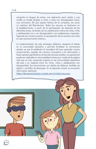 · 52 ·
campaña en lengua de señas, una aplicación para celular y una
cartilla en braille dirigida a niños y niñas con discapacidad visual,
una animación 2D que explica hechos de la campaña, así como
un noticiero del Bicentenario. Todos los recursos se diseñaron en
el establecimiento, a partir de la participación de docentes de las
diferentes áreas, contando con la colaboración activa de niños, niñas
y adolescentes con y sin discapacidad y con poblaciones migrantes,
logrando de manera creativa, la apropiación de los eventos ocurridos
en este acontecimiento histórico.
La implementación de esta estrategia didáctica, despertó el interés
en la comunidad educativa y permitió fortalecer la convivencia
escolar, ya que la población la consideró útil para aprender nuevos
conocimientos, acceder de manera innovadora a la información y
hacer aportes significativos al área de ciencias sociales. La experiencia
puede ser replicada en otros establecimientos por medio de la página
web que se creó, causando impacto en las comunidades educativas
del país y en especial entre los niños, niñas y adolescentes con
discapacidad. Sus herramientas son fáciles de elaborar, factibles de
aplicar y sencillas de descargar. En el siguiente vínculo se encuentra
información adicional:
https://lancerosinclusion.wixsite.com/misitio/recursos
 