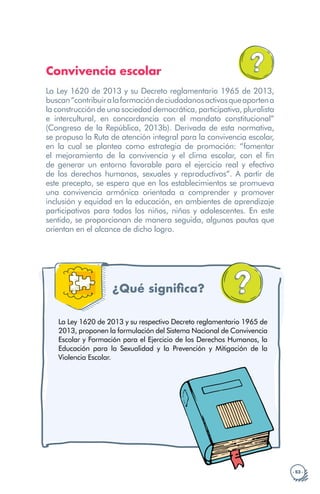 · 53 ·
Convivencia escolar
La Ley 1620 de 2013 y su Decreto reglamentario 1965 de 2013,
buscan“contribuiralaformacióndeciudadanosactivosqueaportena
la construcción de una sociedad democrática, participativa, pluralista
e intercultural, en concordancia con el mandato constitucional”
(Congreso de la República, 2013b). Derivada de esta normativa,
se propuso la Ruta de atención integral para la convivencia escolar,
en la cual se plantea como estrategia de promoción: “fomentar
el mejoramiento de la convivencia y el clima escolar, con el fin
de generar un entorno favorable para el ejercicio real y efectivo
de los derechos humanos, sexuales y reproductivos”. A partir de
este precepto, se espera que en los establecimientos se promueva
una convivencia armónica orientada a comprender y promover
inclusión y equidad en la educación, en ambientes de aprendizaje
participativos para todos los niños, niñas y adolescentes. En este
sentido, se proporcionan de manera seguida, algunas pautas que
orientan en el alcance de dicho logro.
¿Qué significa?
La Ley 1620 de 2013 y su respectivo Decreto reglamentario 1965 de
2013, proponen la formulación del Sistema Nacional de Convivencia
Escolar y Formación para el Ejercicio de los Derechos Humanos, la
Educación para la Sexualidad y la Prevención y Mitigación de la
Violencia Escolar.
 