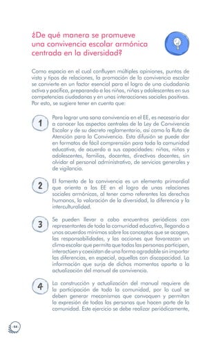 · 54 ·
¿De qué manera se promueve
una convivencia escolar armónica
centrada en la diversidad?
Como espacio en el cual confluyen múltiples opiniones, puntos de
vista y tipos de relaciones, la promoción de la convivencia escolar
se convierte en un factor esencial para el logro de una ciudadanía
activa y pacífica, preparando a los niños, niñas y adolescentes en sus
competencias ciudadanas y en unas interacciones sociales positivas.
Por esto, se sugiere tener en cuenta que:
1
Para lograr una sana convivencia en el EE, es necesario dar
a conocer los aspectos centrales de la Ley de Convivencia
Escolar y de su decreto reglamentario, así como la Ruta de
Atención para la Convivencia. Esta difusión se puede dar
en formatos de fácil comprensión para toda la comunidad
educativa, de acuerdo a sus capacidades: niños, niñas y
adolescentes, familias, docentes, directivos docentes, sin
olvidar al personal administrativo, de servicios generales y
de vigilancia.
2
El fomento de la convivencia es un elemento primordial
que orienta a los EE en el logro de unas relaciones
sociales armónicas, al tener como referentes los derechos
humanos, la valoración de la diversidad, la diferencia y la
interculturalidad.
3
Se pueden llevar a cabo encuentros periódicos con
representantes de toda la comunidad educativa, llegando a
unos acuerdos mínimos sobre los conceptos que se acogen,
las responsabilidades, y las acciones que favorezcan un
climaescolarquepermitaquetodaslaspersonasparticipen,
interactúen y coexistan de una forma agradable sin importar
las diferencias, en especial, aquellas con discapacidad. La
información que surja de dichos momentos aporta a la
actualización del manual de convivencia.
4 La construcción y actualización del manual requiere de
la participación de toda la comunidad, por lo cual se
deben generar mecanismos que convoquen y permitan
la expresión de todas las personas que hacen parte de la
comunidad. Este ejercicio se debe realizar periódicamente,
 