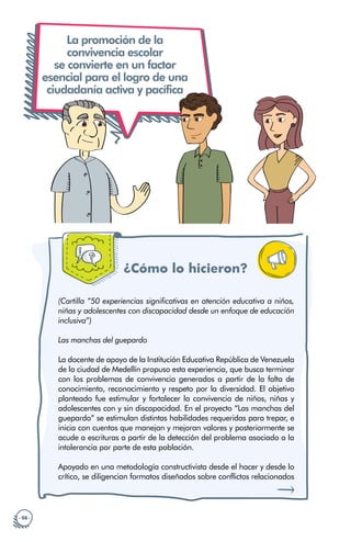 · 56 ·
La promoción de la
convivencia escolar
se convierte en un factor
esencial para el logro de una
ciudadanía activa y pacífica
¿Cómo lo hicieron?
(Cartilla “50 experiencias significativas en atención educativa a niños,
niñas y adolescentes con discapacidad desde un enfoque de educación
inclusiva”)
Las manchas del guepardo
La docente de apoyo de la Institución Educativa República de Venezuela
de la ciudad de Medellín propuso esta experiencia, que busca terminar
con los problemas de convivencia generados a partir de la falta de
conocimiento, reconocimiento y respeto por la diversidad. El objetivo
planteado fue estimular y fortalecer la convivencia de niños, niñas y
adolescentes con y sin discapacidad. En el proyecto “Las manchas del
guepardo” se estimulan distintas habilidades requeridas para trepar, e
inicia con cuentos que manejan y mejoran valores y posteriormente se
acude a escrituras a partir de la detección del problema asociado a la
intolerancia por parte de esta población.
Apoyado en una metodología constructivista desde el hacer y desde lo
crítico, se diligencian formatos diseñados sobre conflictos relacionados
 