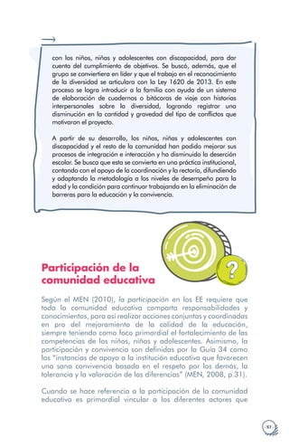 · 57 ·
con los niños, niñas y adolescentes con discapacidad, para dar
cuenta del cumplimiento de objetivos. Se buscó, además, que el
grupo se conviertiera en líder y que el trabajo en el reconocimiento
de la diversidad se articulara con la Ley 1620 de 2013. En este
proceso se logra introducir a la familia con ayuda de un sistema
de elaboración de cuadernos o bitácoras de viaje con historias
interpersonales sobre la diversidad, logrando registrar una
disminución en la cantidad y gravedad del tipo de conflictos que
motivaron el proyecto.
A partir de su desarrollo, los niños, niñas y adolescentes con
discapacidad y el resto de la comunidad han podido mejorar sus
procesos de integración e interacción y ha disminuido la deserción
escolar. Se busca que esta se convierta en una práctica institucional,
contando con el apoyo de la coordinación y la rectoría, difundiendo
y adaptando la metodología a los niveles de desempeño para la
edad y la condición para continuar trabajando en la eliminación de
barreras para la educación y la convivencia.
Participación de la
comunidad educativa
Según el MEN (2010), la participación en los EE requiere que
toda la comunidad educativa comparta responsabilidades y
conocimientos, para así realizar acciones conjuntas y coordinadas
en pro del mejoramiento de la calidad de la educación,
siempre teniendo como foco primordial el fortalecimiento de las
competencias de los niños, niñas y adolescentes. Asimismo, la
participación y convivencia son definidas por la Guía 34 como
las “instancias de apoyo a la institución educativa que favorecen
una sana convivencia basada en el respeto por los demás, la
tolerancia y la valoración de las diferencias” (MEN, 2008, p.31).
Cuando se hace referencia a la participación de la comunidad
educativa es primordial vincular a los diferentes actores que
 
