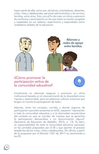 · 58 ·
hacen parte de ella, como son: directivos, orientadores, docentes,
niños, niñas y adolescentes, personal administrativo y de servicio,
familias, entre otros. Esto, con el fin de crear un clima y escenario
de confianza y participación en los que todos se sientan acogidos
y respetados en sus saberes, experiencias y capacidades como
verdaderos aliados de la educación.
Alianzas y
redes de apoyo
entre familias
¿Cómo promover la
participación activa de
la comunidad educativa?
Inicialmente es relevante asegurar y promover un clima
institucional basado en el reconocimiento de la diversidad como
riqueza y oportunidad, para así potenciar culturas inclusivas que
tengan en cuenta la participación de todos.
Además, tanto los consejos, comités y demás órganos de
participación que están presentes en el EE, requieren “representar
a toda la comunidad educativa y a la diversidad característica
del contexto en que se inscribe, de manera que se garantice
la participación democrática y sin discriminación alguna”
(Secretaría de Educación de Medellín, 2015, p. 13). Es decir,
es responsabilidad de toda la comunidad educativa participar
en las jornadas propuestas por el EE y que aporten al proceso
académico de los niños, niñas y adolescentes. Por último, a partir
de lo propuesto por el Decreto 1421 de 2017 se recomienda a
los EE:
 