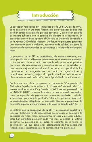 Introducción
· 6 ·
La Educación Para Todos (EPT) impulsada por la UNESCO desde 1990,
se ha constituido en una meta fundamental para visibilizar poblaciones
que han estado excluidas del proceso educativo, y que no han contado
de manera suficiente con la garantía del derecho a la educación. En
concordancia con dicha apuesta, el Objetivo de Desarrollo Sostenible 4
de la Agenda 2030 de las Naciones Unidas, se ha propuesto garantizar
una educación para la inclusión, equitativa y de calidad, así como la
promoción de oportunidades de aprendizaje a lo largo de la vida para
todos.
La propuesta de la EPT ha posibilitado, de manera creciente, una
participación de las diferentes poblaciones en el escenario educativo.
La importancia de esto radica en que la educación es el principal
mecanismo de transformación y consolidación de las sociedades, ya
que permite mejorar el capital social, es decir, la capacidad de las
comunidades de auto-gestionarse por medio de organizaciones y
redes locales. Además, mejora el capital cultural, es decir, el acceso
al conocimiento y a la educación, lo cual posibilita la inclusión social.
De la mano con dicha propuesta, el documento “Compromiso de
Cali sobre Equidad e Inclusión en la Educación” derivado del Foro
Internacional sobre Inclusión y Equidad en la Educación, promovido por
la UNESCO (2019), hace un llamado a reconocer tanto la necesidad,
como la urgencia, de proveer una educación equitativa, inclusiva
y de calidad para toda la población “desde los primeros años hasta
la escolarización obligatoria, la educación técnica y profesional, la
educación superior y el aprendizaje a lo largo de toda la vida” (p. 1).
En sintonía con la perspectiva de la EPT y la educación equitativa e
inclusiva, Colombia ha definido normas que protegen el derecho a la
educación de niños, niñas, adolescentes, jóvenes y personas adultas.
Estas han permitido promover cada vez más su acceso al sistema
educativo. Su presencia en las aulas, no obstante, por sí misma no
es suficiente, ya que debe estar acompañada de tres condiciones
fundamentales: la participación, la permanencia y la promoción.
 