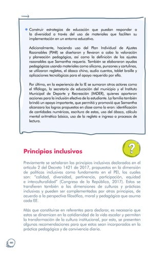 · 60 ·
Construir estrategias de educación que puedan responder a
la diversidad a través del uso de materiales que faciliten su
implementación en un entorno educativo.
Adicionalmente, haciendo uso del Plan Individual de Ajustes
Razonables (PIAR) se diseñaron y llevaron a cabo la valoración
y planeación pedagógica, así como la definición de los ajustes
razonables que Samantha requería. También se elaboraron ayudas
pedagógicas usando materiales como silicona, punzones y cartulinas,
se utilizaron regletas, el ábaco chino, audio cuentos, tablet braille y
aplicaciones tecnológicas para el apoyo requerido por ella.
				
Por último, en la experiencia de la IE se sumaron otros actores como
el tiflólogo, la secretaría de educación del municipio y el Instituto
Municipal de Deporte y Recreación (IMDER), quienes aportaron
acciones para la inclusión efectiva de la estudiante. La familia también
brindó un apoyo importante, que permitió y promovió que Samantha
alcanzara los logros propuestos en clase como lo eran: identificación
de cantidades numéricas, escritura de estas, uso del ábaco, cálculo
mental aritmético básico, uso de la regleta e ingreso a procesos de
lectura.
Principios inclusivos
Previamente se señalaron los principios inclusivos declarados en el
artículo 2 del Decreto 1421 de 2017, propuestos en la dimensión
de políticas inclusivas como fundamento en el PEI, los cuales
son: “calidad, diversidad, pertinencia, participación, equidad
e interculturalidad” (Congreso de la República, 2017). Estos se
transfieren también a las dimensiones de culturas y prácticas
inclusivas y pueden ser complementados por otros principios, de
acuerdo a la perspectiva filosófica, moral y pedagógica que asuma
cada EE.
Más que constituirse en referentes para declarar, es necesario que
estos se dinamicen en la cotidianidad de la vida escolar y permitan
la transformación de la cultura institucional, por esto, se presentan
algunas recomendaciones para que estos sean incorporados en la
práctica pedagógica y de convivencia diaria.
 
