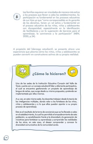 · 62 ·
6
Las familias requieren ser vinculadas de manera más activa
a los procesos que llevan a cabo los establecimientos. Su
participación es fundamental en los procesos educativos
de sus hijos ya que “como corresponsables en la garantía
de los derechos, tienen un rol activo y fundamental en
el proceso educativo de las niñas, niños y adolescentes
con discapacidad, especialmente en la identificación
de facilitadores y en la superación de barreras para el
aprendizaje, la convivencia y la participación” (MEN,
2020, p.34).
A propósito del liderazgo estudiantil, se presenta ahora una
experiencia que plasma cómo los niños, niñas y adolescentes se
pueden convertir en constructores activos de su propia realidad.
¿Cómo lo hicieron?
Una de las sedes de la Institución Educativa Corazón del Valle de
Tuluá, cuenta con un consejo estudiantil líder y altamente participativo,
el cual se encuentra gestionando un proyecto de aprendizaje de
lengua de señas, que surge desde su misma propuesta y pretende ser
implementado por ellos mismos.
A su vez, en esta misma sede, los docentes trabajan desde la teoría de
las inteligencias múltiples, dando valor a las fortalezas de los niños,
niñas y adolescentes y a lo que ellos puedan aportar a su propio
proceso de aprendizaje.
Esto es el resultado de la toma de conciencia que se ha llevado a cabo
en el establecimiento, lo cual ha permitido el empoderamiento de esta
población, su sensibilización frente a la diversidad y la generación de
iniciativas para fortalecer su aprendizaje y comprender las realidades
de los otros, en este caso, al desear comprender y conocer la
diversidad comunicativa de la comunidad sorda.
 