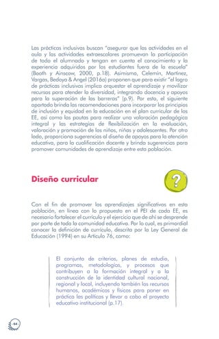 · 64 ·
Las prácticas inclusivas buscan “asegurar que las actividades en el
aula y las actividades extraescolares promuevan la participación
de todo el alumnado y tengan en cuenta el conocimiento y la
experiencia adquiridos por los estudiantes fuera de la escuela”
(Booth y Ainscow, 2000, p.18). Asimismo, Celemín, Martínez,
Vargas, Bedoya & Angel (2016a) proponen que para existir “el logro
de prácticas inclusivas implica orquestar el aprendizaje y movilizar
recursos para atender la diversidad, integrando docencia y apoyos
para la superación de las barreras” (p.9). Por esto, el siguiente
apartado brinda las recomendaciones para incorporar los principios
de inclusión y equidad en la educación en el plan curricular de los
EE, así como las pautas para realizar una valoración pedagógica
integral y las estrategias de flexibilización en la evaluación,
valoración y promoción de los niños, niñas y adolescentes. Por otro
lado, proporciona sugerencias al diseño de apoyos para la atención
educativa, para la cualificación docente y brinda sugerencias para
promover comunidades de aprendizaje entre esta población.
Diseño curricular
Con el fin de promover los aprendizajes significativos en esta
población, en línea con lo propuesto en el PEI de cada EE, es
necesario fortalecer el currículo y el ejercicio que de ahí se desprende
por parte de toda la comunidad educativa. Por lo cual, es primordial
conocer la definición de currículo, descrita por la Ley General de
Educación (1994) en su Artículo 76, como:
El conjunto de criterios, planes de estudio,
programas, metodologías, y procesos que
contribuyen a la formación integral y a la
construcción de la identidad cultural nacional,
regional y local, incluyendo también los recursos
humanos, académicos y físicos para poner en
práctica las políticas y llevar a cabo el proyecto
educativo institucional (p.17).
 