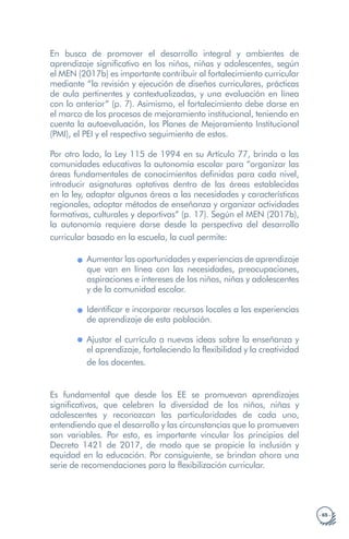 · 65 ·
En busca de promover el desarrollo integral y ambientes de
aprendizaje significativo en los niños, niñas y adolescentes, según
el MEN (2017b) es importante contribuir al fortalecimiento curricular
mediante “la revisión y ejecución de diseños curriculares, prácticas
de aula pertinentes y contextualizadas, y una evaluación en línea
con lo anterior” (p. 7). Asimismo, el fortalecimiento debe darse en
el marco de los procesos de mejoramiento institucional, teniendo en
cuenta la autoevaluación, los Planes de Mejoramiento Institucional
(PMI), el PEI y el respectivo seguimiento de estos.
Por otro lado, la Ley 115 de 1994 en su Artículo 77, brinda a las
comunidades educativas la autonomía escolar para “organizar las
áreas fundamentales de conocimientos definidas para cada nivel,
introducir asignaturas optativas dentro de las áreas establecidas
en la ley, adaptar algunas áreas a las necesidades y características
regionales, adoptar métodos de enseñanza y organizar actividades
formativas, culturales y deportivas” (p. 17). Según el MEN (2017b),
la autonomía requiere darse desde la perspectiva del desarrollo
curricular basado en la escuela, la cual permite:
Aumentar las oportunidades y experiencias de aprendizaje
que van en línea con las necesidades, preocupaciones,
aspiraciones e intereses de los niños, niñas y adolescentes
y de la comunidad escolar.
Identificar e incorporar recursos locales a las experiencias
de aprendizaje de esta población.
Ajustar el currículo a nuevas ideas sobre la enseñanza y
el aprendizaje, fortaleciendo la flexibilidad y la creatividad
de los docentes.
Es fundamental que desde los EE se promuevan aprendizajes
significativos, que celebren la diversidad de los niños, niñas y
adolescentes y reconozcan las particularidades de cada uno,
entendiendo que el desarrollo y las circunstancias que lo promueven
son variables. Por esto, es importante vincular los principios del
Decreto 1421 de 2017, de modo que se propicie la inclusión y
equidad en la educación. Por consiguiente, se brindan ahora una
serie de recomendaciones para la flexibilización curricular.
 