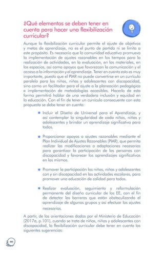 · 66 ·
¿Qué elementos se deben tener en
cuenta para hacer una flexibilización
curricular?
Aunque la flexibilización curricular permite el ajuste de objetivos
y metas de aprendizaje, no es el punto de partida ni se limita a
este propósito. Es necesario que la comunidad educativa promueva
la implementación de ajustes razonables en los tiempos para la
realización de actividades, en la evaluación, en los materiales, en
los espacios, así como apoyos que favorezcan la comunicación y el
acceso a la información y el aprendizaje. Tener en cuenta esto es muy
importante, puesto que el PIAR no puede convertirse en un currículo
paralelo para los niños, niñas y adolescentes con discapacidad,
sino como un facilitador para el ajuste a la planeación pedagógica
e implementación de metodologías accesibles. Hacerlo de esta
forma permitirá hablar de una verdadera inclusión y equidad en
la educación. Con el fin de tener un currículo consecuente con esta
propuesta se debe tener en cuenta:
Incluir el Diseño de Universal para el Aprendizaje, y
así contemplar la singularidad de cada niños, niñas y
adolescentes y brindar un aprendizaje significativo para
todos.
Proporcionar apoyos o ajustes razonables mediante el
Plan Individual de Ajustes Razonables (PIAR), que permita
realizar las modificaciones o adaptaciones necesarias
para garantizar la participación de las personas con
discapacidad y favorecer los aprendizajes significativos
en los mismos.
Promover la participación los niños, niñas y adolescentes
con y sin discapacidad en las actividades escolares, para
promover una educación de calidad para todos.
Realizar evaluación, seguimiento y reformulación
permanente del diseño curricular de los EE, con el fin
de detectar las barreras que están obstaculizando el
aprendizaje de algunos grupos y así efectuar los ajustes
necesarios.
A partir, de las orientaciones dadas por el Ministerio de Educación
(2017a, p.101), cuando se trata de niños, niñas y adolescentes con
discapacidad, la flexibilización curricular debe tener en cuenta las
siguientes sugerencias:
 