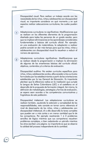 · 68 ·
Discapacidad visual: Para realizar un trabajo acorde con las
necesidades de los niños, niñas y adolescentes con discapacidad
visual, es importante considerar en qué momento y en qué
aspectos realizar adecuaciones curriculares, las cuales pueden
ser:
1 Adaptaciones curriculares no significativas: Modificaciones que
se realizan en los diferentes elementos de la programación
diseñada para todas las personas de un grado escolar, pero
que no implican eliminaciones en los aprendizajes considerados
fundamentales o básicos del currículo oficial. Por ejemplo:
en una evaluación de matemáticas, la adaptación a realizar
podría consistir en dar más tiempo para que los niños, niñas y
adolescentes con discapacidad visual la resuelvan o reducir el
número de ejercicios.
2
Adaptaciones curriculares significativas: Modificaciones que
se realizan desde la programación e implican la eliminación
de algunas de las enseñanzas básicas del currículo oficial:
objetivos, contenidos y/o criterios de evaluación.
Discapacidad auditiva: No existen currículos específicos para
niños, niñas y adolescentes sordos, ellos acceden a los currículos
formulados por los establecimientos a partir de las orientaciones
establecidas por la Ley General de Educación. Es importante
plantear que la diferencia radica en la mediación que cumple
la Lengua de Señas Colombiana (LSC) o el castellano en el
desarrollo de la propuesta de formación integral. Así mismo, la
definición de metodologías, estrategias y formas de evaluación,
se espera sean acordes a las competencias comunicativas y
lingüísticas de esta población.
Discapacidad intelectual: Las adaptaciones curriculares se
realizan también, ajustando la extensión y complejidad de las
responsabilidades, esto consiste en tomar como referencia el
nivel de desempeño de los niños, niñas y adolescentes con
discapacidad intelectual, él o ella desarrolla la tarea completa
que pueden ser o más cortas o en menor cantidad que la de
los compañeros. Por ejemplo resolviendo 1 ó 2 problemas
sencillos de lógica mientras que sus compañeros resuelven
problemas complejos, o bien redactando un párrafo mientras
los otros escriben una página. Lo importante es que se observe
la calidad del proceso independiente de la cantidad.
 
