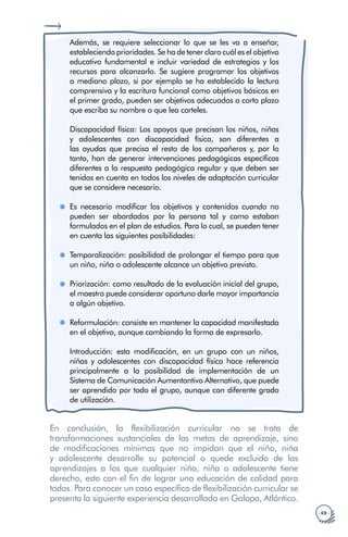 · 69 ·
Además, se requiere seleccionar lo que se les va a enseñar,
estableciendo prioridades. Se ha de tener claro cuál es el objetivo
educativo fundamental e incluir variedad de estrategias y los
recursos para alcanzarlo. Se sugiere programar los objetivos
a mediano plazo, si por ejemplo se ha establecido la lectura
comprensiva y la escritura funcional como objetivos básicos en
el primer grado, pueden ser objetivos adecuados a corto plazo
que escriba su nombre o que lea carteles.
Discapacidad física: Los apoyos que precisan los niños, niñas
y adolescentes con discapacidad física, son diferentes a
las ayudas que precisa el resto de los compañeros y, por lo
tanto, han de generar intervenciones pedagógicas específicas
diferentes a la respuesta pedagógica regular y que deben ser
tenidas en cuenta en todos los niveles de adaptación curricular
que se considere necesario.
Es necesario modificar los objetivos y contenidos cuando no
pueden ser abordados por la persona tal y como estaban
formulados en el plan de estudios. Para lo cual, se pueden tener
en cuenta las siguientes posibilidades:
Temporalización: posibilidad de prolongar el tiempo para que
un niño, niña o adolescente alcance un objetivo previsto.
Priorización: como resultado de la evaluación inicial del grupo,
el maestro puede considerar oportuno darle mayor importancia
a algún objetivo.
Reformulación: consiste en mantener la capacidad manifestada
en el objetivo, aunque cambiando la forma de expresarlo.
Introducción: esta modificación, en un grupo con un niños,
niñas y adolescentes con discapacidad física hace referencia
principalmente a la posibilidad de implementación de un
Sistema de Comunicación Aumentantivo Alternativo, que puede
ser aprendido por todo el grupo, aunque con diferente grado
de utilización.
En conclusión, la flexibilización curricular no se trata de
transformaciones sustanciales de las metas de aprendizaje, sino
de modificaciones mínimas que no impidan que el niño, niña
y adolescente desarrolle su potencial o quede excluido de los
aprendizajes a los que cualquier niño, niña o adolescente tiene
derecho, esto con el fin de lograr una educación de calidad para
todos. Para conocer un caso específico de flexibilización curricular se
presenta la siguiente experiencia desarrollada en Galapa, Atlántico.
 