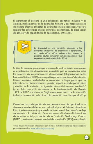 · 7 ·
El garantizar el derecho a una educación equitativa, inclusiva y de
calidad, implica pensar en la diversidad humana y dar respuesta a esto
de manera efectiva. El hablar de diversidad invita a identificar, valorar y
respetar las diferencias étnicas, culturales, económicas, de clase social,
de género y de capacidades de aprendizaje, entre otras.
La diversidad es una condición inherente a las
diferentes situaciones de enseñanza y aprendizaje,
en donde niñas, niños, adolescentes, jóvenes y
personas adultas comparten su historia personal y sus
experiencias previas (Woolfolk, 2010).
Si bien la presente guía acoge el marco de la diversidad, hace énfasis
a la población con discapacidad entendida por la Convención sobre
los derechos de las personas con discapacidad (Organización de las
NacionesUnidas,2006)comoaquellaspersonasquetienen“deficiencias
físicas, mentales, intelectuales o sensoriales a largo plazo que, al
interactuar con diversas barreras, puedan impedir su participación plena
y efectiva en la sociedad, en igualdad de condiciones con las demás”
(p. 4). Esto, con el fin de orientar en la implementación del Decreto
1421 de 2017 por el cual se “reglamenta en el marco de la educación
inclusiva, la atención educativa a la población con discapacidad” (p.
1).
Garantizar la participación de las personas con discapacidad en el
sistema educativo debe ser una prioridad para el Estado colombiano.
Esto, si se tiene en cuenta que la educación es la variable que más excluye
socialmente a la población. De acuerdo con el índice multidimensional
de inclusión social y productiva de la Fundación Saldarriaga Concha
(2017)1
, se observa que casi la mitad de la exclusión (49%) es explicada
1
Para mayor información relacionada con el índice multidimensional de inclusión social y
productiva consultar: www.saldarriagaconcha.org
 