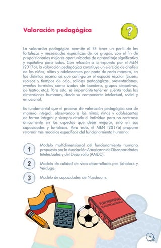· 71 ·
Valoración pedagógica
La valoración pedagógica permite al EE tener un perfil de las
fortalezas y necesidades específicas de los grupos, con el fin de
proporcionarles mejores oportunidades de aprendizaje significativo
y equitativo para todos. Con relación a lo expuesto por el MEN
(2017a), la valoración pedagógica constituye un ejercicio de análisis
de los niños, niñas y adolescentes por parte de cada maestro, en
los distintos escenarios que configuran el espacio escolar (clases,
recreos y tiempos de ocio, salidas pedagógicas, presentaciones,
eventos formales como izadas de bandera, grupos deportivos,
de teatro, etc.). Para esto, es importante tener en cuenta todas las
dimensiones humanas, desde su componente intelectual, social y
emocional.
Es fundamental que el proceso de valoración pedagógica sea de
manera integral, observando a los niños, niñas y adolescentes
de forma integral y siempre desde el individuo para no centrarse
únicamente en los aspectos que debe mejorar, sino en sus
capacidades y fortalezas. Para esto, el MEN (2017a) propone
retomar tres modelos específicos del funcionamiento humano:
1
Modelo multidimensional del funcionamiento humano
propuesto por la Asociación Americana de Discapacidades
Intelectuales y del Desarrollo (AAIDD).
2 Modelo de calidad de vida desarrollado por Schalock y
Verdugo.
3 Modelo de capacidades de Nussbaum.
PLANINDIVIDUAL
DEAJUSTESRAZONABLES
 