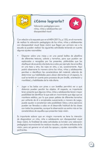 · 77 ·
¿Cómo lograrlo?
•
•
Valoración pedagógica para
niños, niñas y adolescentes con
discapacidad visual
Con relación a lo expuesto por en el MEN (2017a, p.135), en el momento
de realizar la valoración pedagógica de los niños, niñas y adolescentes
con discapacidad visual (baja visión) que llegan por primera vez a la
escuela se pueden realizar las siguientes actividades teniendo en cuenta
algunos ajustes razonables:
Disponer sobre una mesa y en una pared bolitas de plastilina
de diferentes texturas, colores y tamaños, para que puedan ser
exploradas o recogidas por los presentes, pidiéndoles que las
clasifiquendeacuerdoalastexturasocolor,porejemplo:lasamarillas
en una taza u otra, las rojas en otra, y así, sucesivamente. Aquí
podrá observarse la manera cómo los niños, niñas y adolescentes
perciben e identifican las características del material, además de
determinar sus habilidades para ubicar elementos en el espacio, lo
cual se tendrá en cuenta para procesos de pre braille, orientación y
movilidad, y habilidades de la vida diaria.
Jugar a los bolos con pines o con botellas permitirá ver a qué
distancia pueden percibir los objetos. Al respecto, es importante
tener presente que algunos niños, niñas y adolescentes tienen mayor
posibilidad de identificar lo que está en movimiento que algo que se
mantiene estático, por lo que pasar pelotas de diferentes tamaños
por enfrente de él o arrojárselas suavemente a manera de juego,
puede ayudar a caracterizar esta posibilidad. Estos y otros ejercicios
pueden ser llevados a cabo en el desarrollo habitual de las clases
con todos los presentes, aunque la observación se centre más en las
características de aquellos que presentan baja visión.
Es importante aclarar que en ningún momento se tiene la intención
de diagnosticar un niño, niña o adolescente con discapacidad visual
(baja visión), la finalidad de estas actividades es brindar una valoración
pedagógica reconociendo los residuos visuales, con ciertos atributos de la
visión, para así generar en el aula los apoyos y ajustes razonables más
pertinentes.
 
