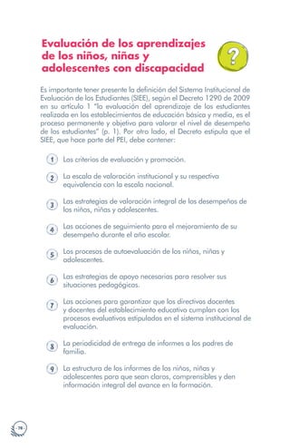 · 78 ·
Evaluación de los aprendizajes
de los niños, niñas y
adolescentes con discapacidad
Es importante tener presente la definición del Sistema Institucional de
Evaluación de los Estudiantes (SIEE), según el Decreto 1290 de 2009
en su artículo 1 “la evaluación del aprendizaje de los estudiantes
realizada en los establecimientos de educación básica y media, es el
proceso permanente y objetivo para valorar el nivel de desempeño
de los estudiantes” (p. 1). Por otro lado, el Decreto estipula que el
SIEE, que hace parte del PEI, debe contener:
1 Los criterios de evaluación y promoción.
2 La escala de valoración institucional y su respectiva
equivalencia con la escala nacional.
3
Las estrategias de valoración integral de los desempeños de
los niños, niñas y adolescentes.
4 Las acciones de seguimiento para el mejoramiento de su
desempeño durante el año escolar.
5 Los procesos de autoevaluación de los niños, niñas y
adolescentes.
6
Las estrategias de apoyo necesarias para resolver sus
situaciones pedagógicas.
7
Las acciones para garantizar que los directivos docentes
y docentes del establecimiento educativo cumplan con los
procesos evaluativos estipulados en el sistema institucional de
evaluación.
8 La periodicidad de entrega de informes a los padres de
familia.
9 La estructura de los informes de los niños, niñas y
adolescentes para que sean claros, comprensibles y den
información integral del avance en la formación.
 