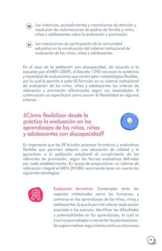 · 79 ·
10 Las instancias, procedimientos y mecanismos de atención y
resolución de reclamaciones de padres de familia y niños,
niñas y adolescentes sobre la evaluación y promoción.
11 Los mecanismos de participación de la comunidad
educativa en la construcción del sistema institucional de
evaluación de los niños, niñas y adolescentes.
En el caso de la población con discapacidad, de acuerdo a lo
expuesto por el MEN (2009), el Decreto 1290 reconoce la existencia
y necesidad de evaluaciones que contemplen metodologías flexibles,
por lo cual le permite a cada EE formular en su sistema institucional
de evaluación de los niños, niñas y adolescentes los criterios de
valoración y promoción diferenciales según sus necesidades. A
continuación se especificará cómo asumir la flexibilidad en algunos
criterios.
¿Cómo flexibilizar desde la
práctica la evaluación en los
aprendizajes de los niños, niñas
y adolescentes con discapacidad?
Es importante que los EE brinden procesos formativos y evaluativos
flexibles que permitan adquirir una educación de calidad y le
garanticen a la población estudiantil el cumplimiento de los
referentes de promoción, según las formas evaluativas definidas
por cada establecimiento. En busca de proporcionar un sistema de
valoración integral el MEN (2018b) recomienda tener en cuenta las
siguientes estrategias:
Evaluación formativa: Contemplar tanto los
aspectos intelectuales como los humanos, y
centrarse en los aprendizajes de los niños, niñas y
adolescentes, lo que le permite valorar cada acción
asociada a los avances. Identificar las dificultades
y potencialidades en los aprendizajes, lo cual es
insumoparaadaptaroreorientarlasplaneaciones.
Sesugiererealizarseguimientocontinuoalproceso
 