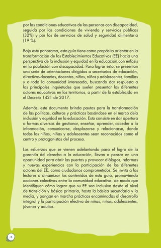 · 8 ·
por las condiciones educativas de las personas con discapacidad,
seguida por las condiciones de vivienda y servicios públicos
(32%) y por los de servicios de salud y seguridad alimentaria
(19 %).
Bajo este panorama, esta guía tiene como propósito orientar en la
transformación de los Establecimientos Educativos (EE) hacia una
perspectiva de la inclusión y equidad en la educación,con énfasis
en la población con discapacidad. Para lograr esto, se presentan
una serie de orientaciones dirigidas a secretarías de educación,
directivos docentes, docentes, niños, niñas y adolescentes, familias
y a toda la comunidad interesada, buscando dar respuesta a
las principales inquietudes que suelen presentar los diferentes
actores educativos en los territorios, a partir de lo establecido en
el Decreto 1421 de 2017.
Además, este documento brinda pautas para la transformación
de las políticas, culturas y prácticas basándose en el marco dela
inclusión y equidad en la educación. Esto consiste en dar apertura
a formas diversas de gestionar, enseñar, aprender, acceder a la
información, comunicarse, desplazarse y relacionarse, donde
todos los niños, niñas y adolescentes sean reconocidos como el
centro y protagonistas del proceso.
Los esfuerzos que se vienen adelantando para el logro de la
garantía del derecho a la educación, llevan a pensar en una
oportunidad para abrir las puertas y provocar diálogos, reformas
y nuevas experiencias con la participación de los diferentes
actores del EE, como ciudadanos comprometidos. Se invita a los
lectores a dinamizar los contenidos de esta guía, promoviendo
acciones colectivas entre la comunidad educativa, de modo que
identifiquen cómo lograr que su EE sea inclusivo desde el nivel
de transición y básica primaria, hasta la básica secundaria y la
media, y pongan en marcha prácticas encaminadas al desarrollo
integral y la participación efectiva de niñas, niños, adolescentes,
jóvenes y adultos.
 