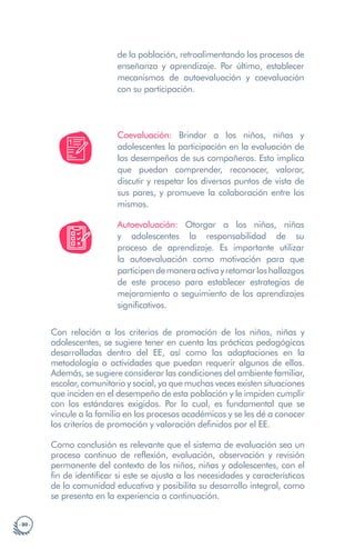 · 80 ·
de la población, retroalimentando los procesos de
enseñanza y aprendizaje. Por último, establecer
mecanismos de autoevaluación y coevaluación
con su participación.
Coevaluación: Brindar a los niños, niñas y
adolescentes la participación en la evaluación de
los desempeños de sus compañeros. Esto implica
que puedan comprender, reconocer, valorar,
discutir y respetar los diversos puntos de vista de
sus pares, y promueve la colaboración entre los
mismos.
Autoevaluación: Otorgar a los niños, niñas
y adolescentes la responsabilidad de su
proceso de aprendizaje. Es importante utilizar
la autoevaluación como motivación para que
participendemaneraactivayretomarloshallazgos
de este proceso para establecer estrategias de
mejoramiento o seguimiento de los aprendizajes
significativos.
Con relación a los criterios de promoción de los niños, niñas y
adolescentes, se sugiere tener en cuenta las prácticas pedagógicas
desarrolladas dentro del EE, así como las adaptaciones en la
metodología o actividades que puedan requerir algunos de ellos.
Además, se sugiere considerar las condiciones del ambiente familiar,
escolar, comunitario y social, ya que muchas veces existen situaciones
que inciden en el desempeño de esta población y le impiden cumplir
con los estándares exigidos. Por lo cual, es fundamental que se
vincule a la familia en los procesos académicos y se les dé a conocer
los criterios de promoción y valoración definidos por el EE.
Como conclusión es relevante que el sistema de evaluación sea un
proceso continuo de reflexión, evaluación, observación y revisión
permanente del contexto de los niños, niñas y adolescentes, con el
fin de identificar si este se ajusta a las necesidades y características
de la comunidad educativa y posibilita su desarrollo integral, como
se presenta en la experiencia a continuación.
 