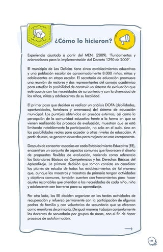 · 81 ·
¿Cómo lo hicieron?
Experiencia ajustada a partir del MEN, (2009). ‘Fundamentos y
orientaciones para la implementación del Decreto 1290 de 2009’.
El municipio de Las Delicias tiene cinco establecimientos educativos
y una población escolar de aproximadamente 8.000 niños, niñas y
adolescentes en etapa escolar. El secretario de educación promueve
una reunión de rectores y dos representantes del consejo académico
para estudiar la posibilidad de construir un sistema de evaluación que
esté acorde con las necesidades de su contexto y con la diversidad de
los niños, niñas y adolescentes de su localidad.
El primer paso que deciden es realizar un análisis DOFA (debilidades,
oportunidades, fortalezas y amenazas) del sistema de educación
municipal. Los puntajes obtenidos en pruebas externas, así como la
percepción de la comunidad educativa frente a la forma en que se
vienen realizando los procesos de evaluación, muestran que se está
limitando notablemente la participación, no solo en el aula, sino en
las posibilidades reales para acceder a otros niveles de educación. A
partir de esto, se generan acuerdos para mejorar en este componente.
Después de concertar espacios en cada Establecimiento Educativo (EE),
encuentran un conjunto de aspectos comunes que favorecen el diseño
de propuestas flexibles de evaluación, teniendo como referencia
los Estandares Básicos de Competencias y los Derechos Básicos del
Aprendizaje. La primera decisión que toman consiste en coordinar
los planes de estudio de todos los establecimientos de tal manera
que, aunque los maestros y maestras de primaria tengan actividades
y objetivos comunes, también cuenten con herramientas para hacer
ajustes razonables que atiendan a las necesidades de cada niño, niña
y adolescente con barreras para su aprendizaje.
Por otro lado, los EE deciden organizar en las tardes actividades de
recuperación y refuerzo permanente con la participación de algunos
padres de familia y con voluntarios de secundaria que se ofrezcan
como monitores de primaria. De igual manera trabajan conjuntamente
los docentes de secundaria por grupos de áreas, con el fin de hacer
procesos de autoformación.
 
