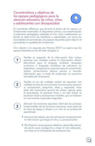 · 83 ·
Características y objetivos de
los apoyos pedagógicos para la
atención educativa de niños, niñas
y adolescentes con discapacidad
Es importante reflexionar que durante el diseño de los apoyos, es
fundamental contemplar el diagnóstico clínico y la caracterización
o valoración pedagógica realizada al niño, niña o adolescente, en
donde se determinan las fortalezas y capacidades, así como las
necesidades de aprendizaje y los apoyos requeridos para adquirir el
aprendizaje en igualdad de condiciones.
Con relación a lo expuesto por Moreno (2017) se espera que los
apoyos diseñados en los EE estén dirigidos a:
1
Facilitar la recepción de la información: Esto incluye
presentar por múltiples medios la información; ofrecer
alternativas para el lenguaje simbólico (lenguajes
numéricos o lenguajes simbólicos de estructura no
lingüística), y proporcionar opciones para la comprensión
(evocar conocimientos básicos previos o recordar
información que, a modo de andamiaje, se encuentre
asimilada por la persona).
2
Facilitar el uso de múltiples medios de expresión: Las
múltiples formas de comunicación humana para expresar
su comprensión, preguntas, ideas y respuestas, hace
parte del lineamiento general de ofrecer apoyos para
el aprendizaje: la expresión física y no sólo verbal, la
expresión visual y asociaciones mentales, que se traducen
en movimientos corporales integrados.
3
Estimular las funciones ejecutivas: Estimular los procesos
fundamentales de las funciones ejecutivas, hace parte de
los tipos de apoyo a ofrecer a un niño en su proceso de
aprendizaje:
Memoria de trabajo: permite almacenar temporalmente
la información que tenga el niño y su procesamiento.
Planificación: busca generar objetivos, desarrollar planes
de acción para conseguirlos y elegir el más adecuado,
con base en la anticipación de consecuencias.
 