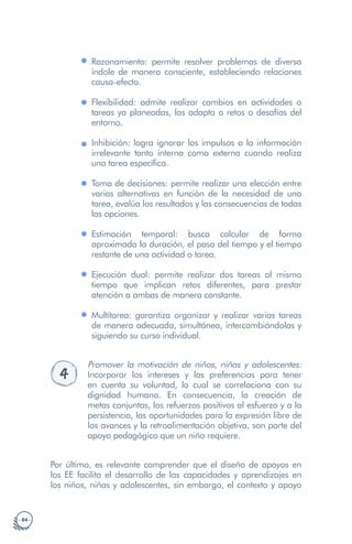 · 84 ·
Razonamiento: permite resolver problemas de diversa
índole de manera consciente, estableciendo relaciones
causa-efecto.
Flexibilidad: admite realizar cambios en actividades o
tareas ya planeadas, las adapta a retos o desafíos del
entorno.
Inhibición: logra ignorar los impulsos o la información
irrelevante tanto interna como externa cuando realiza
una tarea específica.
Toma de decisiones: permite realizar una elección entre
varias alternativas en función de la necesidad de una
tarea, evalúa los resultados y las consecuencias de todas
las opciones.
Estimación temporal: busca calcular de forma
aproximada la duración, el paso del tiempo y el tiempo
restante de una actividad o tarea.
Ejecución dual: permite realizar dos tareas al mismo
tiempo que implican retos diferentes, para prestar
atención a ambas de manera constante.
Multitarea: garantiza organizar y realizar varias tareas
de manera adecuada, simultánea, intercambiándolas y
siguiendo su curso individual.
4
Promover la motivación de niños, niñas y adolescentes:
Incorporar los intereses y las preferencias para tener
en cuenta su voluntad, lo cual se correlaciona con su
dignidad humana. En consecuencia, la creación de
metas conjuntas, los refuerzos positivos al esfuerzo y a la
persistencia, las oportunidades para la expresión libre de
los avances y la retroalimentación objetiva, son parte del
apoyo pedagógico que un niño requiere.
Por último, es relevante comprender que el diseño de apoyos en
los EE facilita el desarrollo de las capacidades y aprendizajes en
los niños, niñas y adolescentes, sin embargo, el contexto y apoyo
 