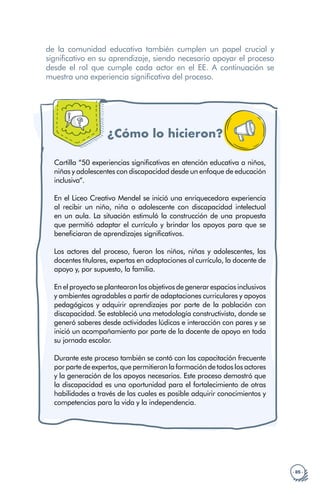 · 85 ·
de la comunidad educativa también cumplen un papel crucial y
significativo en su aprendizaje, siendo necesario apoyar el proceso
desde el rol que cumple cada actor en el EE. A continuación se
muestra una experiencia significativa del proceso.
¿Cómo lo hicieron?
Cartilla “50 experiencias significativas en atención educativa a niños,
niñas y adolescentes con discapacidad desde un enfoque de educación
inclusiva”.
En el Liceo Creativo Mendel se inició una enriquecedora experiencia
al recibir un niño, niña o adolescente con discapacidad intelectual
en un aula. La situación estimuló la construcción de una propuesta
que permitió adaptar el currículo y brindar los apoyos para que se
beneficiaran de aprendizajes significativos.
Los actores del proceso, fueron los niños, niñas y adolescentes, las
docentes titulares, expertas en adaptaciones al currículo, la docente de
apoyo y, por supuesto, la familia.
En el proyecto se plantearon los objetivos de generar espacios inclusivos
y ambientes agradables a partir de adaptaciones curriculares y apoyos
pedagógicos y adquirir aprendizajes por parte de la población con
discapacidad. Se estableció una metodología constructivista, donde se
generó saberes desde actividades lúdicas e interacción con pares y se
inició un acompañamiento por parte de la docente de apoyo en toda
su jornada escolar.
Durante este proceso también se contó con las capacitación frecuente
porpartedeexpertos,quepermitieronlaformaciónde todoslosactores
y la generación de los apoyos necesarios. Este proceso demostró que
la discapacidad es una oportunidad para el fortalecimiento de otras
habilidades a través de las cuales es posible adquirir conocimientos y
competencias para la vida y la independencia.
 