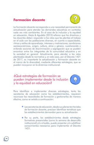 · 86 ·
Formación docente
La formación docente corresponde a una necesidad permanente de
actualización para atender las demandas educativas en contextos
cada vez más cambiantes. En el caso de la inclusión y la equidad
en educación, Mejía & Agudelo (2015) refieren que los directivos y
los docentes deben responder a los retos que les plantea el trabajo
en el aula con las poblaciones diversas, en cuanto a capacidades,
ritmos y estilos de aprendizaje, intereses y motivaciones, condiciones
socioeconómicas, origen, cultura, etnia y género, cuestionando y
evitando acciones de discriminación y segregación que se pueden
encontrar entre los integrantes de la comunidad educativa y en
la sociedad en general. Actualmente, para atender a los retos
planteados desde la normativa y, en este caso, por el Decreto 1421
de 2017, es importante la actualización y formación docente en
el marco de la diversidad, mediante diferentes estrategias, que se
pueden incorporar en la dinámica institucional.
¿Qué estrategias de formación se
pueden implementar desde la inclusión
y la equidad en educación?
Para identificar e implementar diversas estrategias, tanto las
secretarías de educación como los establecimientos, requieren
reconocer las necesidades de formación y gestionarlas de manera
efectiva, como se señala a continuación:
Lassecretaríasdeeducación,desdesusplanesterritoriales
de formación docente, precisan identificar temáticas que
los establecimientos demandan para su actualización.
Por su parte, los establecimientos desde estrategias
formativas presenciales (como la semana de desarrollo
institucional) y/o virtuales, puede presentar y/o solidificar
conocimientos necesarios para implementar el Decreto
1421.
 
