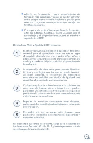 · 87 ·
Además, es fundamental conocer requerimientos de
formación más específicos, y cuáles se pueden solventar
con el equipo interno o cuáles implican la gestión para
convocar a organizaciones o personas que manejen las
temáticas necesarias.
Como parte de las temáticas específicas de formación,
están las didácticas flexibles, el diseño universal para el
aprendizaje, y el diligenciamiento, puesta en marcha y
seguimiento al PIAR.
De otro lado, Mejía y Agudelo (2015) proponen:
1
Socializar las buenas prácticas en la aplicación del diseño
universal para el aprendizaje, cada vez que se logre
el propósito deseado con uno o varios niños, niñas y
adolescentes, vinculando eso a la planeación general, de
modo que puede ser útil para posibilitar el aprendizaje de
todo el grupo.
2
La observación de clase entre pares permite identificar
técnicas y estrategias con las que se puede transferir
un saber específico. El intercambio de experiencias
entre docentes posibilita una relación de igualdad que
desmitifica el prejuicio de sentirse observado.
3
Conformar equipos de trabajo basados en la colaboración
entre pares de docentes de las mismas áreas o grados,
para hacer una reflexión colectiva respecto a sus propias
prácticas en la construcción de nuevos conocimientos y de
mejores formas de enseñanza.
4
Proponer la formación colaborativa entre docentes,
partiendo de las necesidades detectadas en el proceso de
autoevaluación.
5
Consolidar una red de apoyo entre docentes para
promover el intercambio de conocimiento, experiencias y
materiales educativos.
La experiencia que ahora se presenta, surge de la necesidad de
implementar el Decreto 1421 de 2017, y contempla como una de
sus estrategias la formación docente.
 