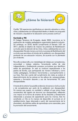 · 88 ·
¿Cómo lo hicieron?
Cartilla “50 experiencias significativas en atención educativa a niños,
niñas y adolescentes con discapacidad desde un desde una propuesta
de inclusión y equidad en la educación como proceso continuo”.
Currículo y TIC
El Colegio Teresiano de Envigado, desde 2003, incursiona en la
exploración de modelos pedagógicos organizados desde la inclusión.
Sin embargo, en 2018, dando cumplimiento al Decreto 1421 de
2017, plantea el objetivo de mejorar las prácticas de flexibilización
curricular para la atención de los niños, niñas y adolescentes con y sin
discapacidad.Deestamanera,seinicióunprocesodeflexibilizacióndel
currículo que permitiera el tránsito de la población con discapacidad,
partiendo de una educación inclusiva, de acuerdo con lo planteado
por el decreto.
Para ello se desarrolla una metodología de trabajo por competencias,
comunidad y trabajo colectivo, fomentando estilos de vida
independientes y fortaleciendo procesos curriculares que identifican
estilos de aprendizaje. En esto se involucró especialmente a los
padres de familia, que participando de manera individual y como
núcleo pedagógico, brindaron herramientas y acompañamiento a
sus hijos. Para dar cuenta del cumplimiento de metas se evaluó el
desenvolvimiento de los actores en las esferas de: autoaprendizaje,
asesorías y formación docente y uso de herramientas TIC para
discapacidades.
A través de lo anterior fue posible evidenciar el avance a nivel curricular
y de competencias por parte de la población con discapacidad.
Un avance que superó, en cantidad y calidad, el que otrora fuese
característico del registro de alumnos con discapacidad, reflejando
una mejora en la forma de enseñar de los docentes y directamente
relacionado a procesos de capacitación para los mismos. Esto ha
constituido un hito en la manera de desarrollar el currículo en el
establecimiento, logro alcanzado a partir del reconocimiento de la
diversidad y de distintos estilos de aprendizaje como esenciales, para
la promoción del conocimiento.
 