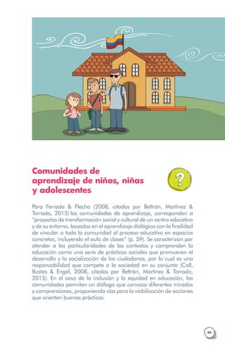 · 89 ·
Comunidades de
aprendizaje de niños, niñas
y adolescentes
Para Ferrada & Flecha (2008, citados por Beltrán, Martínez &
Torrado, 2015) las comunidades de aprendizaje, corresponden a
“proyectos de transformación social y cultural de un centro educativo
y de su entorno, basados en el aprendizaje dialógico con la finalidad
de vincular a toda la comunidad al proceso educativo en espacios
concretos, incluyendo el aula de clases” (p. 59). Se caracterizan por
atender a las particularidades de los contextos y comprenden la
educación como una serie de prácticas sociales que promueven el
desarrollo y la socialización de los ciudadanos, por lo cual es una
responsabilidad que compete a la sociedad en su conjunto (Coll,
Bustos & Engel, 2008, citados por Beltrán, Martínez & Torrado,
2015). En el caso de la inclusión y la equidad en educación, las
comunidades permiten un diálogo que convoca diferentes miradas
y comprensiones, proponiendo vías para la viabilización de acciones
que orienten buenas prácticas.
 