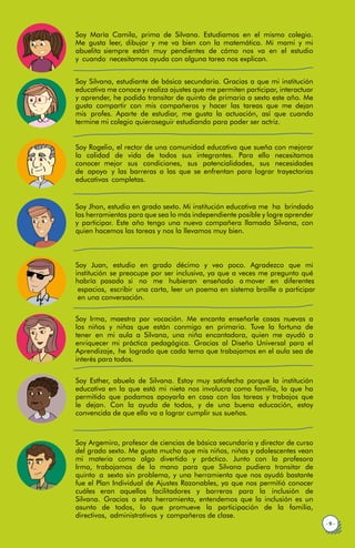 Soy María Camila, prima de Silvana. Estudiamos en el mismo colegio.
Me gusta leer, dibujar y me va bien con la matemática. Mi mami y mi
abuelita siempre están muy pendientes de cómo nos va en el estudio
y cuando necesitamos ayuda con alguna tarea nos explican.
Soy Silvana, estudiante de básica secundaria. Gracias a que mi institución
educativa me conoce y realiza ajustes que me permiten participar, interactuar
y aprender, he podido transitar de quinto de primaria a sexto este año. Me
gusta compartir con mis compañeros y hacer las tareas que me dejan
mis profes. Aparte de estudiar, me gusta la actuación, así que cuando
termine mi colegio quieroseguir estudiando para poder ser actriz.
Soy Rogelio, el rector de una comunidad educativa que sueña con mejorar
la calidad de vida de todos sus integrantes. Para ello necesitamos
conocer mejor sus condiciones, sus potencialidades, sus necesidades
de apoyo y las barreras a las que se enfrentan para lograr trayectorias
educativas completas.
Soy Jhon, estudio en grado sexto. Mi institución educativa me ha brindado
las herramientas para que sea lo más independiente posible y logre aprender
y participar. Este año tengo una nueva compañera llamada Silvana, con
quien hacemos las tareas y nos la llevamos muy bien.
· 9 ·
Soy Irma, maestra por vocación. Me encanta enseñarle cosas nuevas a
los niños y niñas que están conmigo en primaria. Tuve la fortuna de
tener en mi aula a Silvana, una niña encantadora, quien me ayudó a
enriquecer mi práctica pedagógica. Gracias al Diseño Universal para el
Aprendizaje, he logrado que cada tema que trabajamos en el aula sea de
interés para todos.
Soy Esther, abuela de Silvana. Estoy muy satisfecha porque la institución
educativa en la que está mi nieta nos involucra como familia, lo que ha
permitido que podamos apoyarla en casa con las tareas y trabajos que
le dejan. Con la ayuda de todos, y de una buena educación, estoy
convencida de que ella va a lograr cumplir sus sueños.
Soy Argemiro, profesor de ciencias de básica secundaria y director de curso
del grado sexto. Me gusta mucho que mis niños, niñas y adolescentes vean
mi materia como algo divertido y práctico. Junto con la profesora
Irma, trabajamos de la mano para que Silvana pudiera transitar de
quinto a sexto sin problema, y una herramienta que nos ayudó bastante
fue el Plan Individual de Ajustes Razonables, ya que nos permitió conocer
cuáles eran aquellos facilitadores y barreras para la inclusión de
Silvana. Gracias a esta herramienta, entendemos que la inclusión es un
asunto de todos, lo que promueve la participación de la familia,
directivos, administrativos y compañeros de clase.
Soy Juan, estudio en grado décimo y veo poco. Agradezco que mi
institución se preocupe por ser inclusiva, ya que a veces me pregunto qué
habría pasado si no me hubieran enseñado a mover en diferentes
espacios, escribir una carta, leer un poema en sistema braille o participar
en una conversación.
 