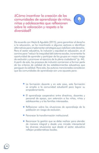 · 90 ·
¿Cómo incentivar la creación de las
comunidades de aprendizaje de niños,
niñas y adolescentes que reflexionen
sobre la valoración y respeto a la
diversidad?
De acuerdo con Mejía & Agudelo (2015), para garantizar el derecho
a la educación, se ha incentivado a algunos sectores a identificar
alternativasparaimplementarestrategiasqueviabilicenestederecho.
Para el sector educativo, la inclusión y equidad en educación, es el
camino para “reducir la inequidad del sistema escolar, incrementar la
oportunidad de aprender y participar de los grupos en mayor riesgo
de exclusión y promover el ejercicio de la plena ciudadanía” (p. 44).
A partir de esto, los procesos de inclusión comienzan a formar parte
de los criterios de calidad de los establecimientos educativos que
persiguen la calidad. Para esto, las autoras mencionadas consideran
que las comunidades de aprendizaje son una apuesta para:
La formación docente y en este caso, esta formación
se amplía a la comunidad estudiantil para lograr su
empoderamiento.
El aprendizaje cooperativo entre directivos, docentes y
personal de apoyo, con extensión a los niños, niñas y
adolescentes y a las familias interesadas.
Reflexionar sobre las situaciones de aprendizaje de la
población en riesgo de exclusión.
Favorecer la transformación institucional.
Reconocer la gestión que se debe realizar para atender
de manera integral y desde una mirada intersectorial
las diversas situaciones que desde el sector educativo
reflejan problemáticas locales.
 