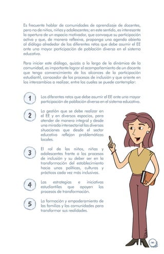 · 91 ·
Es frecuente hablar de comunidades de aprendizaje de docentes,
pero no de niños, niñas y adolescentes; en este sentido, es interesante
la apertura de un espacio motivador, que convoque su participación
activa y que, de manera reflexiva, proponga una agenda abierta
al diálogo alrededor de los diferentes retos que debe asumir el EE
ante una mayor participación de población diversa en el sistema
educativo.
Para iniciar este diálogo, quizás a lo largo de la dinámica de la
comunidad, es importante lograr el acompañamiento de un docente
que tenga convencimiento de los alcances de la participación
estudiantil, conocedor de los procesos de inclusión y que oriente en
los intercambios a realizar, entre los cuales se puede contemplar:
1 Los diferentes retos que debe asumir el EE ante una mayor
participación de población diversa en el sistema educativo.
2
La gestión que se debe realizar en
el EE y en diversos espacios, para
atender de manera integral y desde
una mirada intersectorial las diversas
situaciones que desde el sector
educativo reflejan problemáticas
locales.
3
El rol de los niños, niñas y
adolescentes frente a los procesos
de inclusión y su deber ser en la
transformación del establecimiento
hacia unas políticas, culturas y
prácticas cada vez más inclusivas.
4 Las estrategias e iniciativas
estudiantiles que apoyen los
procesos de transformación.
5
La formación y empoderamiento de
las familias y las comunidades para
transformar sus realidades.
 