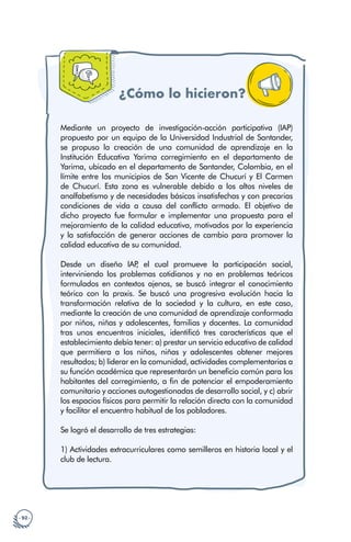 · 92 ·
¿Cómo lo hicieron?
Mediante un proyecto de investigación-acción participativa (IAP)
propuesto por un equipo de la Universidad Industrial de Santander,
se propuso la creación de una comunidad de aprendizaje en la
Institución Educativa Yarima corregimiento en el departamento de
Yarima, ubicado en el departamento de Santander, Colombia, en el
límite entre los municipios de San Vicente de Chucurí y El Carmen
de Chucurí. Esta zona es vulnerable debido a los altos niveles de
analfabetismo y de necesidades básicas insatisfechas y con precarias
condiciones de vida a causa del conflicto armado. El objetivo de
dicho proyecto fue formular e implementar una propuesta para el
mejoramiento de la calidad educativa, motivados por la experiencia
y la satisfacción de generar acciones de cambio para promover la
calidad educativa de su comunidad.
Desde un diseño IAP
, el cual promueve la participación social,
interviniendo los problemas cotidianos y no en problemas teóricos
formulados en contextos ajenos, se buscó integrar el conocimiento
teórico con la praxis. Se buscó una progresiva evolución hacia la
transformación relativa de la sociedad y la cultura, en este caso,
mediante la creación de una comunidad de aprendizaje conformada
por niños, niñas y adolescentes, familias y docentes. La comunidad
tras unos encuentros iniciales, identificó tres características que el
establecimiento debía tener: a) prestar un servicio educativo de calidad
que permitiera a los niños, niñas y adolescentes obtener mejores
resultados; b) liderar en la comunidad, actividades complementarias a
su función académica que representarán un beneficio común para los
habitantes del corregimiento, a fin de potenciar el empoderamiento
comunitario y acciones autogestionadas de desarrollo social, y c) abrir
los espacios físicos para permitir la relación directa con la comunidad
y facilitar el encuentro habitual de los pobladores.
Se logró el desarrollo de tres estrategias:
1) Actividades extracurriculares como semilleros en historia local y el
club de lectura.
 