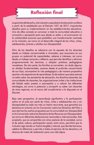 · 94 ·
Reflexión final
Lagarantíadelderecho,alainclusiónyequidadenlaeducaciónconlleva
a partir de lo establecido por el Decreto 1421 de 2017, importantes
desafíos para su implementación en los establecimientos educativos.
Uno de ellos consiste en convocar a toda la comunidad educativa a
conocerlo y apropiarlo para que desde su saber y rol promuevan en
la cotidianidad acciones que posibiliten una transformación centrada
en la inclusión, así como en el desarrollo integral de los niños, niñas,
adolescentes, jóvenes y adultos con discapacidad.
Otro de los desafíos se relaciona con la apuesta de los docentes
desde un trabajo comprometido e innovador, que reconozca en sus
grupos un potencial de capacidades, saberes e intereses, así como
desde un trabajo conjunto y reflexivo, que permita identificar y eliminar
progresivamente las barreras, y adoptar prácticas pedagógicas
novedosas. De otra parte, las familias se convierten, sin duda alguna,
en aliadas fundamentales, quienes desde el profundo conocimiento
de sus hijos, acompañan la ruta pedagógica y de manera propositiva
aportan a la experiencia de aprendizaje. Es de aclarar que estos actores
no están solos: las secretarías de educación, los directivos docentes, las
comunidades de docentes, las organizaciones civiles y las instituciones
del Estado están prestos a acompañar y a valorar las diferentes
estrategias, así como a potenciar y compartir su saber con docentes
de otras regiones, en el marco del cumplimiento a lo dispuesto en el
Decreto.
Bajo esta perspectiva, el aprendizaje significativo y la participación
activa en el aula por parte de niños, niñas y adolescentes con y sin
discapacidad es cada vez más un hecho recurrente, que garantiza sus
derechos en sintonía con la Convención sobre los Derechos del Niño y
que aterriza los sueños propuestos por la comunidad con discapacidad
en la Convención sobre los Derechos de las Personas con Discapacidad,
así como en diferentes declaraciones nacionales e internacionales. Este
propósito, que es compartido con otros sectores de la sociedad, como
el de salud, cultura, participación social, entre otros, permitirá que la
inclusión siga siendo un hecho tangible y natural, que derribe barreras,
celebre la diferencia y permita a todos el ejercicio de los derechos y el
alcance de metas de realización para una vida digna.
 