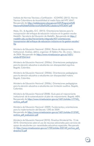 · 97 ·
Instituto de Normas Técnicas y Certificación - ICONTEC (2013). Norma
Técnica Colombiana de Accesibilidad al medio físico del NTC 6047.
Recuperado de https://colaboracion.dnp.gov.co/CDT/Programa%20
Nacional%20del%20Servicio%20al%20Ciudadano/NTC6047.pdf
Mejía, D.L. & Agudelo, G.C. (2015). Orientaciones básicas para la
incorporación del enfoque de educación inclusiva en la gestión escolar.
Medellín: Secretaría de Educación de Medellín. Recuperado de https://
medellin.edu.co/doc/herramienta-integrada/437-orientaciones-
incorporacion-del-enfoque-de-educacion-inclusiva-en-la-gestion-escolar/
file
Ministerio de Educación Nacional. (2004). Planes de Mejoramiento
Institucional. Analizar, definir, organizar. Al Tablero No. 26, enero - febrero
de 2004. Recuperado de https://www.mineducacion.gov.co/1621/
article-87254.html
Ministerio de Educación Nacional. (2006a). Orientaciones pedagógicas
para la atención educativa a estudiantes con discapacidad cognitiva.
Bogotá, Colombia.
Ministerio de Educación Nacional. (2006b). Orientaciones pedagógicas
para la atención educativa a estudiantes con discapacidad motora.
Bogotá, Colombia.
Ministerio de Educación Nacional. (2006c). Orientaciones pedagógicas
para la atención educativa a estudiantes con limitación auditiva. Bogotá,
Colombia.
Ministerio de Educación Nacional (2008). Guía para el mejoramiento
institucional: de la autoevaluación al plan de mejoramiento. Bogotá: MEN.
Recuperado de https://www.mineducacion.gov.co/1621/articles-177745_
archivo_pdf.pdf
Ministerio de Educación Nacional. (2009). Fundamentos y orientaciones
para la implementación del Decreto 1290 de 2009.
Recuperado de https://www.mineducacion.gov.co/1621/articles-213769_
archivo_pdf_evaluacion.pdf
Ministerio de Educación Nacional (2010). Directiva Ministerial No. 15 de
2010. Orientaciones sobre el uso de recursos adicionales para servicios de
apoyo de estudiantes con necesidades educativas especiales. Recuperado
de https://www.mineducacion.gov.co/1759/articles-232149_archivo_pdf_
directiva15.pdf
 