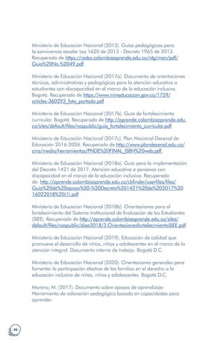 · 98 ·
Ministerio de Educación Nacional (2013). Guías pedagógicas para
la convivencia escolar Ley 1620 de 2013 - Decreto 1965 de 2013.
Recuperado de https://redes.colombiaaprende.edu.co/ntg/men/pdf/
Guia%20No.%2049.pdf
Ministerio de Educación Nacional (2017a). Documento de orientaciones
técnicas, administrativas y pedagógicas para la atención educativa a
estudiantes con discapacidad en el marco de la educación inclusiva.
Bogotá. Recuperado de https://www.mineducacion.gov.co/1759/
articles-360293_foto_portada.pdf
Ministerio de Educación Nacional (2017b). Guía de fortalecimiento
curricular. Bogotá. Recuperado de http://aprende.colombiaaprende.edu.
co/sites/default/files/naspublic/guia_fortalecimiento_curricular.pdf
Ministerio de Educación Nacional (2017c). Plan Nacional Decenal de
Educación 2016-2026. Recuperado de http://www.plandecenal.edu.co/
cms/media/herramientas/PNDE%20FINAL_ISBN%20web.pdf
Ministerio de Educación Nacional (2018a). Guía para la implementación
del Decreto 1421 de 2017. Atención educativa a personas con
discapacidad en el marco de la educación inclusiva. Recuperado
de: http://aprende.colombiaaprende.edu.co/ckfinder/userfiles/files/
Guia%20de%20apoyo%20-%20Decreto%201421%20de%202017%20
16022018%20(1).pdf
Ministerio de Educación Nacional (2018b). Orientaciones para el
fortalecimiento del Sistema Institucional de Evaluación de los Estudiantes
(SIEE). Recuperado de http://aprende.colombiaaprende.edu.co/sites/
default/files/naspublic/diae2018/3.OrientacionesfortalecimientoSIEE.pdf
Ministerio de Educación Nacional (2019). Educación de calidad que
promueve el desarrollo de niñas, niños y adolescentes en el marco de la
atención integral. Documento interno de trabajo. Bogotá D.C.
Ministerio de Educación Nacional (2020). Orientaciones generales para
fomentar la participación efectiva de las familias en el derecho a la
educación inclusiva de niñas, niños y adolescentes. Bogotá D.C.
Moreno, M. (2017). Documento sobre apoyos de aprendizaje:
Herramienta de valoración pedagógica basada en capacidades para
aprender.
 
