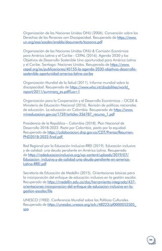 · 99 ·
Organización de las Naciones Unidas ONU (2006). Convención sobre los
Derechos de las Personas con Discapacidad. Recuperado de https://www.
un.org/esa/socdev/enable/documents/tccconvs.pdf
Organización de las Naciones Unidas ONU & Comisión Económica
para América Latina y el Caribe - CEPAL (2016). Agenda 2030 y los
Objetivos de Desarrollo Sostenible Una oportunidad para América Latina
y el Caribe. Santiago: Naciones Unidas. Recuperado de https://www.
cepal.org/es/publicaciones/40155-la-agenda-2030-objetivos-desarrollo-
sostenible-oportunidad-america-latina-caribe
Organización Mundial de la Salud (2011). Informe mundial sobre la
discapacidad. Recuperado de https://www.who.int/disabilities/world_
report/2011/summary_es.pdf?ua=1
Organización para la Cooperación y el Desarrollo Económicos – OCDE &
Ministerio de Educación Nacional (2016). Revisión de políticas nacionales
de educación. La educación en Colombia. Recuperado de https://www.
mineducacion.gov.co/1759/articles-356787_recurso_1.pdf
Presidencia de la República – Colombia (2018). Plan Nacional de
Desarrollo 2018-2022. Pacto por Colombia, pacto por la equidad.
Recuperado de https://colaboracion.dnp.gov.co/CDT/Prensa/Resumen-
PND2018-2022-final.pdf
Red Regional por la Educación Inclusiva-RREI (2019). Educación inclusiva
y de calidad: una deuda pendiente en América Latina. Recuperado
de https://rededucacioninclusiva.org/wp-content/uploads/2019/07/
Educacion- inclusiva-y-de-calidad-una-deuda-pendiente-en-america-
Latina-RREI.pdf
Secretaría de Educación de Medellín (2015). Orientaciones básicas para
la incorporación del enfoque de educación inclusiva en la gestión escolar.
Recuperado de https://medellin.edu.co/doc/herramienta-integrada/437-
orientaciones-incorporacion-del-enfoque-de-educacion-inclusiva-en-la-
gestion-escolar/file
UNESCO (1982). Conferencia Mundial sobre las Políticas Culturales.
Recuperado de https://unesdoc.unesco.org/ark:/48223/pf0000052505_
spa
 