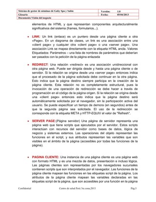 Sistema de gestor de nóminas de Gaby Spa y Salón Versión: 1.0
Glosario Fecha: 05/04/2013
Documento Visión del negocio
Confidential Centro de salud Perú 3ra zona,2013 Pág.5
elementos de HTML y que representan componentes arquitecturalmente
significativos del sistema (frames, formularios...).
LINK: Un link (enlace) es un puntero desde una página cliente a otra
«Page». En un diagrama de clases, un link es una asociación entre una
«client page» y cualquier otra «client page» o una «server page». Una
asociación Link se mapea directamente con la etiqueta HTML ancla. Valores
Etiquetados: Parámetros – una lista de nombres de parámetros que deberían
ser pasados con la petición de la página enlazada
REDIRECT: Una relación «redirect» es una asociación unidireccional con
otra página web. Puede ser dirigida desde y hasta una página cliente o de
servidor. Si la relación se origina desde una «server page» entonces indica
que el procesado de la página solicitada debe continuar en la otra página.
Esto indica que la página destino siempre participa en la creación de la
página cliente. Esta relación no es completamente estructural, pues la
invocación de una operación de redirección se debe hacer a través de
programación en el código de la página origen. Si la relación se origina desde
una «client page» entonces esto indica que la página destino será
automáticamente solicitada por el navegador, sin la participación activa del
usuario. Se puede especificar un tiempo de demora (en segundos) antes de
que la segunda página sea solicitada. El uso de la redirección se
corresponde con la etiqueta META y HTTP-EQUIV el valor de "Refresh".
SERVER PAGE:(Página servidor) Una página de servidor representa una
página web que tiene scripts que ejecutados por el servidor. Estos scripts
interactúan con recursos del servidor como bases de datos, lógica de
negocio y sistemas externos. Las operaciones del objeto representan las
funciones en el script, y sus atributos representan las variables que son
visibles en el ámbito de la página (accesibles por todas las funciones de la
página).
PAGINA CLIENTE: Una instancia de una página cliente es una página web
con formato HTML y es una mezcla de datos, presentación e incluso lógica.
Las páginas clientes son representadas por los navegadores sucursales
contienen scripts que son interpretados por el navegador. Las funciones de la
página cliente mapean las funciones en las etiquetas script de la página. Los
atributos de la página cliente mapean las variables declaradas en las
etiquetas script de la página, que son accesibles por una función en la página
 