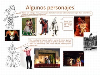 Algunos personajes
Estos son colegas míos, personajes de la Comedia del arte italiana del siglo XVI: Colombina,
Arlequín, Pantaleón y Pagliaccio.
Estos son
españoles,
del Siglo
de Oro
Hay muchas formas de teatro: como el mimo, que no
necesita más que un poco de pintura blanca y mucho
arte. Las marionetas y los títeres ¿A qué habéis jugado
alguna vez?
 