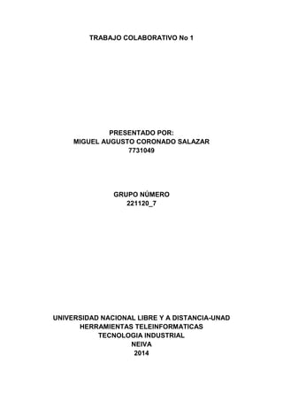 TRABAJO COLABORATIVO No 1
PRESENTADO POR:
MIGUEL AUGUSTO CORONADO SALAZAR
7731049
GRUPO NÚMERO
221120_7
UNIVERSIDAD NACIONAL LIBRE Y A DISTANCIA-UNAD
HERRAMIENTAS TELEINFORMATICAS
TECNOLOGIA INDUSTRIAL
NEIVA
2014
 