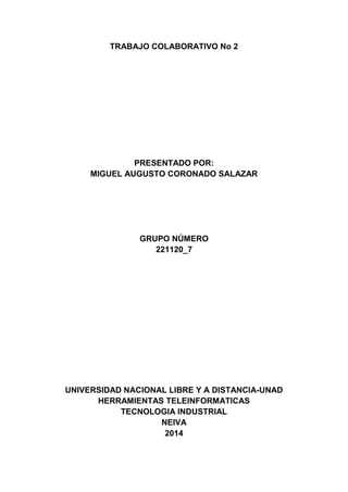 TRABAJO COLABORATIVO No 2
PRESENTADO POR:
MIGUEL AUGUSTO CORONADO SALAZAR
GRUPO NÚMERO
221120_7
UNIVERSIDAD NACIONAL LIBRE Y A DISTANCIA-UNAD
HERRAMIENTAS TELEINFORMATICAS
TECNOLOGIA INDUSTRIAL
NEIVA
2014
 