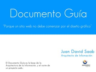 Documento Guía
“Porque un sitio web no debe comenzar por el diseño gráfico”




                                                 Juan David Saab
                                                 Arquitecto de Infomación

 El Documento Guía es la base de la
 Arquitectura de la Información, y el norte de
 un proyecto web…
 