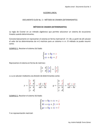 Algebra Lineal - Documento Guía No. 5
Ing. Andrés Rodolfo Torres Gómez
ALGEBRA LINEAL
DOCUMENTO GUÍA No. 5 – MÉTODO DE CRAMER (DETERMINANTES)
MÉTODO DE CRAMER (DETERMINANTES)
La regla de Cramer en un método algebraico que permite solucionar un sistema de ecuaciones
lineales usando determinantes.
Consiste básicamente en representar el sistema en forma matricial (A ∙ X = B) y a partir de allí calcular
el valor de los determinantes de n+1 matrices para un sistema n x n. El método se puede resumir
como:
EJEMPLO 1. Resolver el sistema 2x2 dado
Representar el sistema en forma de matrices:
x y y se calculan mediante una división de determinantes como:
EJEMPLO 2. Resolver el sistema 3x3 dado
Y en representación matricial:
 