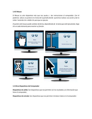 1.4 El Mouse

El Mouse es otro dispositivo más que nos ayuda a dar instrucciones al computador. Con él
podemos ubicar un puntero en el área de la pantalla donde queremos realizar una acción y dar la
orden haciendo clic o doble clic para que se ejecute.

El puntero del mouse puede cambiar de forma, dependiendo de la tarea que esté ejecutando, haga
clic en cada elemento para mostrar su función.




1.5 Otros Dispositivos del Computador

Dispositivos de salida: Son dispositivos que nos permiten ver los resultados y la información que
tiene el computador.

Dispositivos de entrada: Son dispositivos que nos permiten introducir datos en el computador.
 