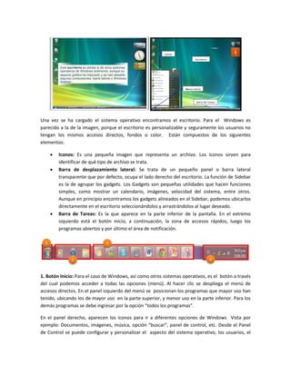 Una vez se ha cargado el sistema operativo encontramos el escritorio. Para el Windows es
parecido a la de la imagen, porque el escritorio es personalizable y seguramente los usuarios no
tengan los mismos accesos directos, fondos o color. Están compuestos de los siguientes
elementos:

       Iconos: Es una pequeña imagen que representa un archivo. Los íconos sirven para
        identificar de qué tipo de archivo se trata.
       Barra de desplazamiento lateral: Se trata de un pequeño panel o barra lateral
        transparente que por defecto, ocupa el lado derecho del escritorio. La función de Sidebar
        es la de agrupar los gadgets. Los Gadgets son pequeñas utilidades que hacen funciones
        simples, como mostrar un calendario, imágenes, velocidad del sistema, entre otros.
        Aunque en principio encontramos los gadgets alineados en el Sidebar, podemos ubicarlos
        directamente en el escritorio seleccionándolos y arrastrándolos al lugar deseado.
       Barra de Tareas: Es la que aparece en la parte inferior de la pantalla. En el extremo
        izquierdo está el botón inicio, a continuación, la zona de accesos rápidos, luego los
        programas abiertos y por último el área de notificación.




1. Botón Inicio: Para el caso de Windows, así como otros sistemas operativos, es el botón a través
del cual podemos acceder a todas las opciones (menú). Al hacer clic se despliega el menú de
accesos directos. En el panel izquierdo del menú se posicionan los programas que mayor uso han
tenido, ubicando los de mayor uso en la parte superior, y menor uso en la parte inferior. Para los
demás programas se debe ingresar por la opción “todos los programas”.

En el panel derecho, aparecen los íconos para ir a diferentes opciones de Windows Vista por
ejemplo: Documentos, imágenes, música, opción “buscar”, panel de control, etc. Desde el Panel
de Control se puede configurar y personalizar el aspecto del sistema operativo, los usuarios, el
 