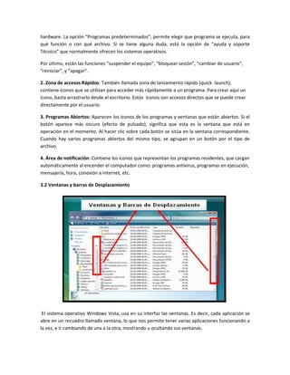 hardware. La opción “Programas predeterminados”, permite elegir que programa se ejecuta, para
qué función o con qué archivo. Si se tiene alguna duda, está la opción de “ayuda y soporte
Técnico” que normalmente ofrecen los sistemas operativos.

Por último, están las funciones “suspender el equipo”, “bloquear sesión”, “cambiar de usuario”,
“reiniciar”, y “apagar”.

2. Zona de accesos Rápidos: También llamada zona de lanzamiento rápido (quick launch),
contiene íconos que se utilizan para acceder más rápidamente a un programa. Para crear aquí un
ícono, basta arrastrarlo desde el escritorio. Estos íconos son accesos directos que se puede crear
directamente por el usuario.

3. Programas Abiertos: Aparecen los íconos de los programas y ventanas que están abiertos. Si el
botón aparece más oscuro (efecto de pulsado), significa que esta es la ventana que está en
operación en el momento. Al hacer clic sobre cada botón se sitúa en la ventana correspondiente.
Cuando hay varios programas abiertos del mismo tipo, se agrupan en un botón por el tipo de
archivo.

4. Área de notificación: Contiene los íconos que representan los programas residentes, que cargan
automáticamente al encender el computador como: programas antivirus, programas en ejecución,
mensajería, hora, conexión a internet, etc.

3.2 Ventanas y barras de Desplazamiento




 El sistema operativo Windows Vista, usa en su interfaz las ventanas. Es decir, cada aplicación se
abre en un recuadro llamado ventana, lo que nos permite tener varias aplicaciones funcionando a
la vez, e ir cambiando de una a la otra, mostrando u ocultando sus ventanas.
 