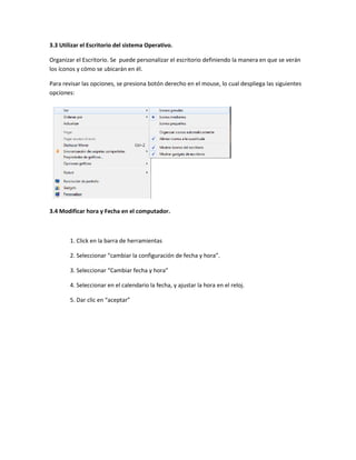 3.3 Utilizar el Escritorio del sistema Operativo.

Organizar el Escritorio. Se puede personalizar el escritorio definiendo la manera en que se verán
los íconos y cómo se ubicarán en él.

Para revisar las opciones, se presiona botón derecho en el mouse, lo cual despliega las siguientes
opciones:




3.4 Modificar hora y Fecha en el computador.



        1. Click en la barra de herramientas

        2. Seleccionar “cambiar la configuración de fecha y hora”.

        3. Seleccionar “Cambiar fecha y hora”

        4. Seleccionar en el calendario la fecha, y ajustar la hora en el reloj.

        5. Dar clic en “aceptar”
 